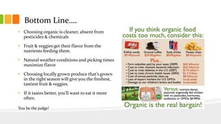 Bottom Line….
• Choosing organic is cleaner, absent from
pesticides & chemicals
• Fruit & veggies get their flavor from the
nutrients feeding them.
• Natural weather conditions and picking times
maximize flavor
• Choosing locally grown produce that’s grown
in the right season will give you the freshest,
tastiest fruit & veggies.
• If it tastes better, you’ll want to eat it more
often.
You be the judge!
 