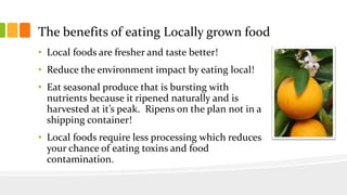 The benefits of eating Locally grown food
• Local foods are fresher and taste better!
• Reduce the environment impact by eating local!
• Eat seasonal produce that is bursting with
nutrients because it ripened naturally and is
harvested at it’s peak. Ripens on the plan not in a
shipping container!
• Local foods require less processing which reduces
your chance of eating toxins and food
contamination.
 