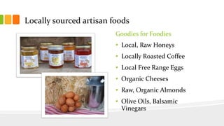 Locally sourced artisan foods
Goodies for Foodies
• Local, Raw Honeys
• Locally Roasted Coffee
• Local Free Range Eggs
• Organic Cheeses
• Raw, Organic Almonds
• Olive Oils, Balsamic
Vinegars
 