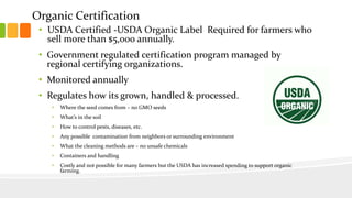 Organic Certification
• USDA Certified -USDA Organic Label Required for farmers who
sell more than $5,000 annually.
• Government regulated certification program managed by
regional certifying organizations.
• Monitored annually
• Regulates how its grown, handled & processed.
• Where the seed comes from – no GMO seeds
• What’s in the soil
• How to control pests, diseases, etc.
• Any possible contamination from neighbors or surrounding environment
• What the cleaning methods are – no unsafe chemicals
• Containers and handling
• Costly and not possible for many farmers but the USDA has increased spending to support organic
farming.
 