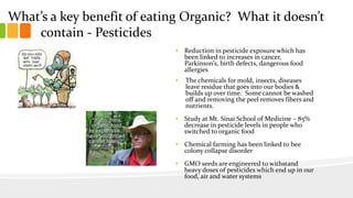 What’s a key benefit of eating Organic? What it doesn’t
contain - Pesticides
• Reduction in pesticide exposure which has
been linked to increases in cancer,
Parkinson’s, birth defects, dangerous food
allergies
• The chemicals for mold, insects, diseases
leave residue that goes into our bodies &
builds up over time. Some cannot be washed
off and removing the peel removes fibers and
nutrients.
• Study at Mt. Sinai School of Medicine – 85%
decrease in pesticide levels in people who
switched to organic food
• Chemical farming has been linked to bee
colony collapse disorder
• GMO seeds are engineered to withstand
heavy doses of pesticides which end up in our
food, air and water systems
 