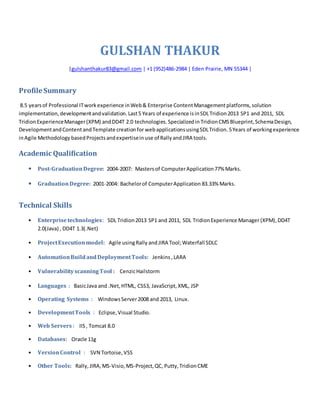GULSHAN THAKUR
|gulshanthakur83@gmail.com | +1 (952)486-2984 | Eden Prairie, MN 55344 |
Profile Summary
8.5 yearsof Professional ITworkexperience inWeb& Enterprise ContentManagementplatforms,solution
implementation,developmentandvalidation.Last5 Years of experience isinSDLTridion2013 SP1 and 2011, SDL
TridionExperienceManager(XPM) andDD4T 2.0 technologies.Specializedin TridionCMS Blueprint,SchemaDesign,
DevelopmentandContentandTemplate creationfor webapplicationsusingSDLTridion. 5Years of workingexperience
inAgile Methodology basedProjectsandexpertisein use of Rally andJIRA tools.
Academic Qualification
• Post-GraduationDegree: 2004-2007: Mastersof ComputerApplication77% Marks.
• GraduationDegree: 2001-2004: Bachelorof ComputerApplication 83.33% Marks.
Technical Skills
• Enterprisetechnologies: SDL Tridion2013 SP1 and 2011, SDL TridionExperience Manager(XPM),DD4T
2.0(Java) , DD4T 1.3(.Net)
• ProjectExecutionmodel: Agile usingRally andJIRA Tool;Waterfall SDLC
• AutomationBuild andDeploymentTools: Jenkins ,LARA
• VulnerabilityscanningTool : CenzicHailstorm
• Languages : BasicJava and .Net,HTML, CSS3, JavaScript,XML, JSP
• Operating Systems : WindowsServer2008 and 2013, Linux.
• DevelopmentTools : Eclipse, Visual Studio.
• Web Servers : IIS, Tomcat 8.0
• Databases: Oracle 11g
• VersionControl : SVN Tortoise,VSS
• Other Tools: Rally, JIRA,MS-Visio,MS-Project,QC, Putty,TridionCME
 