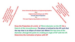 Draw the Projection of a circle of 70mm diameter on the HP. On a
Point A of the circumference. The plane is inclined to the HP such that
the top view is an ellipse of minor axis 40mm.The top view of the
diameter ,through the point A is making an angle of 450 with the VP.
Determine the inclination of plane with HP
Anna University Question on Engineering Graphics
And
Engineering Drawing as per JNTU
Circular plane Projection
For
First year Engineering students of all branch
 