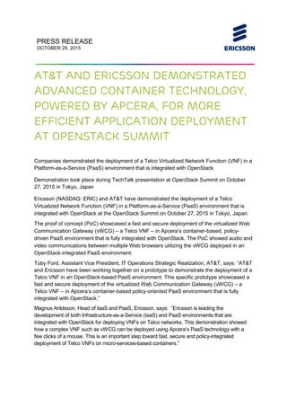 PRESS RELEASE
OCTOBER 29, 2015
AT&T and Ericsson demonstrated
advanced container technology,
powered by Apcera, for more
efficient application deployment
at OpenStack Summit
Companies demonstrated the deployment of a Telco Virtualized Network Function (VNF) in a
Platform-as-a-Service (PaaS) environment that is integrated with OpenStack
Demonstration took place during TechTalk presentation at OpenStack Summit on October
27, 2015 in Tokyo, Japan
Ericsson (NASDAQ: ERIC) and AT&T have demonstrated the deployment of a Telco
Virtualized Network Function (VNF) in a Platform-as-a-Service (PaaS) environment that is
integrated with OpenStack at the OpenStack Summit on October 27, 2015 in Tokyo, Japan.
The proof of concept (PoC) showcased a fast and secure deployment of the virtualized Web
Communication Gateway (vWCG) – a Telco VNF – in Apcera’s container-based, policy-
driven PaaS environment that is fully integrated with OpenStack. The PoC showed audio and
video communications between multiple Web browsers utilizing the vWCG deployed in an
OpenStack-integrated PaaS environment.
Toby Ford, Assistant Vice President, IT Operations Strategic Realization, AT&T, says: “AT&T
and Ericsson have been working together on a prototype to demonstrate the deployment of a
Telco VNF in an OpenStack-based PaaS environment. This specific prototype showcased a
fast and secure deployment of the virtualized Web Communication Gateway (vWCG) – a
Telco VNF – in Apcera’s container-based policy-oriented PaaS environment that is fully
integrated with OpenStack.”
Magnus Arildsson, Head of IaaS and PaaS, Ericsson, says: “Ericsson is leading the
development of both Infrastructure-as-a-Service (IaaS) and PaaS environments that are
integrated with OpenStack for deploying VNFs on Telco networks. This demonstration showed
how a complex VNF such as vWCG can be deployed using Apcera’s PaaS technology with a
few clicks of a mouse. This is an important step toward fast, secure and policy-integrated
deployment of Telco VNFs on micro-services-based containers.”
 