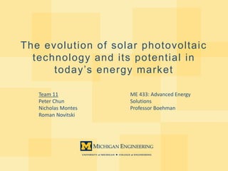 The evolution of solar photovoltaic
technology and its potential in
today’s energy market
Team 11
Peter Chun
Nicholas Montes
Roman Novitski
ME 433: Advanced Energy
Solutions
Professor Boehman
 