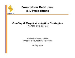 Foundation Relations
& Development
Funding & Target Acquisition Strategies
FY 2008-09 & Beyond
Carlos F. Camargo, PhD
Director of Foundations Relations
18 July 2008
 