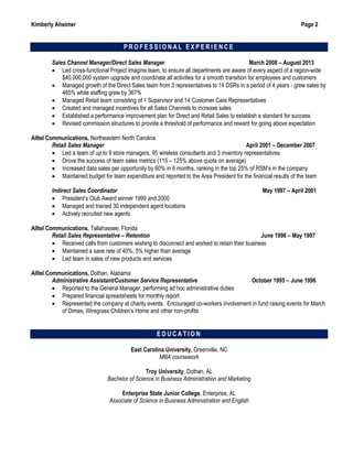 Kimberly Aheimer Page 2
P R O F E S S I O N A L E X P E R I E N C E
Sales Channel Manager/Direct Sales Manager March 2008 – August 2013
 Led cross-functional Project Imagine team, to ensure all departments are aware of every aspect of a region-wide
$40,000,000 system upgrade and coordinate all activities for a smooth transition for employees and customers
 Managed growth of the Direct Sales team from 3 representatives to 14 DSRs in a period of 4 years - grew sales by
465% while staffing grew by 367%
 Managed Retail team consisting of 1 Supervisor and 14 Customer Care Representatives
 Created and managed incentives for all Sales Channels to increase sales
 Established a performance improvement plan for Direct and Retail Sales to establish a standard for success
 Revised commission structures to provide a threshold of performance and reward for going above expectation
Alltel Communications, Northeastern North Carolina
Retail Sales Manager April 2001 – December 2007
 Led a team of up to 9 store managers, 95 wireless consultants and 3 inventory representatives
 Drove the success of team sales metrics (115 – 125% above quota on average)
 Increased data sales per opportunity by 60% in 6 months, ranking in the top 25% of RSM’s in the company
 Maintained budget for team expenditure and reported to the Area President for the financial results of the team
Indirect Sales Coordinator May 1997 – April 2001
 President’s Club Award winner 1999 and 2000
 Managed and trained 30 independent agent locations
 Actively recruited new agents
Alltel Communications, Tallahassee, Florida
Retail Sales Representative – Retention June 1996 – May 1997
 Received calls from customers wishing to disconnect and worked to retain their business
 Maintained a save rate of 40%, 5% higher than average
 Led team in sales of new products and services
Alltel Communications, Dothan, Alabama
Administrative Assistant/Customer Service Representative October 1995 – June 1996
 Reported to the General Manager, performing ad hoc administrative duties
 Prepared financial spreadsheets for monthly report
 Represented the company at charity events. Encouraged co-workers involvement in fund raising events for March
of Dimes, Wiregrass Children’s Home and other non-profits
E D U C A T I O N
East Carolina University, Greenville, NC
MBA coursework
Troy University, Dothan, AL
Bachelor of Science in Business Administration and Marketing
Enterprise State Junior College, Enterprise, AL
Associate of Science in Business Administration and English
 