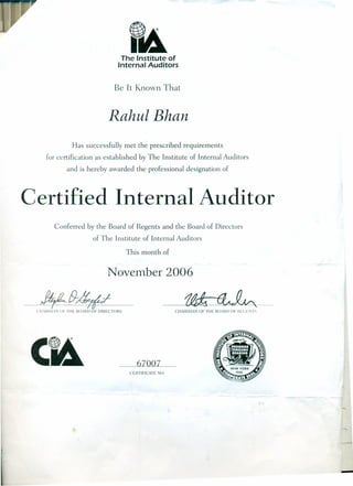 The Institute of
Internal Auditors
Be It Known That
Rahul Bhan
Has successfully met the prescribed requirements
[or certification as established by The Institute of Internal Auditors
and is hereby awarded the professional designation of
Certified Internal Auditor
Conferred by the Board of Regents and the Board of Directors
of The Institute of Internal Auditors
This month of
November 2006
---,$ fI-/f;fI
ell lH~I.N OF TilE 1l0rHI) OF DIHECTOHS
67007
CIIAIH~IiN OF TilE 130lHI) or HrCLiVI ~
CEHTIFICATE NO.
-
 