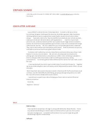 STEPHEN SCHMID
1236 MauryRD.Orlando Fl.32804( 407)-443-3494 | scs11557@aol.com,LinkedIn,
Facebook
COVER LETTER & RESUME
Luxury Retail Customer Service/ SalesSpecialist: Cosmetics,Skincare,Home
Furnishings,Designer Clothingand Accessories,Stock Management,Merchandising.
Utilizing eightplus yearsasapprenticein paintingfor visual artsandcolorscheme
design. Specialty retailniche,“Quick and effectiveindividual color schemeanalysis,
makeup and skincaredemonstrationswith applications. I work to inspireeach
person to see,understandandlovetheirown special visual imageandenvironments.
As they discover thevisual possibilitiesopen to them,a new moreconfidantself-image
of themselves evolves. All of a sudden they can’tstop talkingabouttheir makeover
They startto takeselfiesand sharephotoswith friends. Thesefriendstell oneperson,
and beforeyou knowitwe havea greatreferral trade.
Customers tell methatmy services,helpsthemsavetimeand money asthey create
beauty.For every social occasion. My services,also empowerseachperson to
photograph mostattractively in colorphotosor selfies. Colorschemingisvaluablein
Interior design andfurnituresalesas well asclothingand accessory styling
presentations. Customers getexcited andthebeautiful works of artwecreate,closes
the sale
I haveworked with tourists in every social strata,fromall over theworld. Together
we enjoy celebrating thescienceof beauty,which helpsmeetthe needs of their unique
lifestyles.
Mostimportantsales career discovery to dateis that about95 %of human brainvisual
cortexes,haveterribledifficulty identifying,groupingandorganizingcolors; to create
the mostattractiveand balanced visual creations.
I would loveto speak to you abouthelpingyourteammakevisual and financial
dreams cometrue.
Sincerely
Stephen C. Schmid
SKILLS
Relationships
I haveworked in downtown Chicago IL,alongwith Bal HarborShops Florida. I have
no problemestablishingan instantsocial connectionwith anyperson of any social
economic background. I amableto sell whatever inany pricerangealongwith
establishinglongtermrelationships.
Software
 