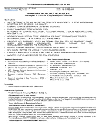 Érica Cristina Guerreiro Vilas Boas Casares, ITIL V3, MBA
Alameda Americana, 840 / Vinhedo – SP - Brasil Home: +55 19 3886 7010
ericavb@uol.com.br - 40 years-old Mobile: +55 19 99601 4928
INFORMATION TECHNOLOGY PROFESSIONAL
over 18 years of experience in projects and global companies
Qualifications
 SOLID EXPERIENCE IN ERP AND OPERATIONAL PROCESSES IMPLEMENTATION, SYSTEMS MIGRATION AND
INTEGRATION, DATA CONVERSION AND MIGRATION.
 EXTENSIVE SOFTWARE DEVELOPMENT AND TESTING KNOWLEDGE.
 PROJECT MANAGEMENT OFFICE ACTUATION (PMO).
 MANAGEMENT OF SOFTWARE DEVELOPMENT, TEST/QUALITY CONTROL & QUALITY ASSURANCE (QA&QC),
HELP DESK TEAMS.
 IMPLEMENTATION/APPLICATION OF RUP, AGILE/SCRUM AND QUALITY ASSURANCE FOR IT PROJECTS.
 DEFINITION/IMPLEMENTATION OF POLICIES AND KPI MEASUREMENT.
 EXPERIENCE WITH MS-PROJECT, MS-TFS, IBM RATIONAL (RQM, RRC, RTC), AND HP/MERCURY (QUALITY
CENTER, LOAD RUNNER, QTP/WINRUNNER, DASHBOARD), BORLAND (SILK TEST
CENTRAL/CLASSIC/WORKBENCH) AND TESTLINK/MANTIS.
 BUSINESS MODELING (BPM&BPMN), USE CASES AND UML (UNIFIED MODELING LANGUAGE).
 NEW CLIENTS INTERFACE AND MAPPING IN VARIOUS MARKET SEGMENTS.
 EXPERIENCE ABROAD WITH MULTIFUNCTIONAL TEAMS IN USA/ AUSTRALIA/ARGENTINA/INDIA/EUROPE.
 INNOVATIVE PROFILE AND EXPERIENCE FOR TEAM STRUCTURING.
Academic Background: Main Complementary Courses
 Specialization in Projects ManagementPMBoK 4th
Edition –
FGV–2011
 Specialization in Software Test Processes –Unicamp–2007
 Extension in IT Management – Ohio University–2001
 MBA – Strategic Business Management in Information
Technology – FGV–2001
 Graduation in Analysis of Systems – PUC – Campinas–
1998
 School of technology of Data Processing – ETEC –
Campinas–1992
 ISO/IEC 20000-1 e ISO/IEC 27001 e 27002 – 2015 ongoing
 SAP SD Academy – 2014 (april to july)
 ITIL Foundation Certification V3 – 2011
 BPM&BPMN Fundaments – 2011
 COBIT 4.1 – 2010
 Recovering Troubled Projects – PMI – 2010
 Situational Leadership Training – CLS – Recall PMO – 2010
 Certified Software Quality Analyst – QA Institute – 2009
 Microsoft C#.Net framework – 2005
 Microsoft SQL Server – 2005
Languages
 Fluent English and Spanish with good speaking skills
Professional Experience
 Verotthi Consultants (Company of Software Quality) – PJ
IT Professional – Aug/14 to the moment
Responsabilities: QA mentoring at SemParar/Via Fácil company. Validation of Use Cases, Technical and Test Documents to assure
quality of software testing for Billing&Financial and Sales&Customer Service Portal Upgrade Project (BSS Project). Architecture of
Functional Test Cases for the Change Requests (SAC Law, Extranet and Worklist).
 Yaman Ltda (Empresa de Qualidade de Software)
Software Testing Projects Manager – Set/13 to Apr/14
Responsabilities: Directcontact with the company´s owners,acting in software testing project managementalong Redecard /Rede (Itaú
Bank group). Test team management. Interface with Redecard/Rede Testing Specialist (customer). Functional, acceptance, usability
and performance tests. Interface with business area for scope definition, matrix of requirements tracking elaboration. Actuation in
PMO/Office projects. Analysis of the effort valuation assessment and costs, schedule elaboration, reso urces allocation and project
follow-ups through managerial reports and performance indicators.
Main Results: Software Testing Factory start up, team hiring, formation and training. Process of Testing adjustment for E-
Commerce/Datacash, POS/PDV (ISO 8583) and Customer Service Portal (Web) projects. Automatized testing.
 Verotthi Consultants (Company of Software Quality) – PJ
 