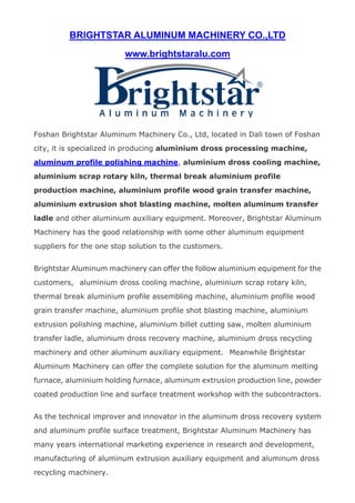 BRIGHTSTAR ALUMINUM MACHINERY CO.,LTD
www.brightstaralu.com
 
Foshan Brightstar Aluminum Machinery Co., Ltd, located in Dali town of Foshan
city, it is specialized in producing aluminium dross processing machine,
aluminum profile polishing machine, aluminium dross cooling machine,
aluminium scrap rotary kiln, thermal break aluminium profile
production machine, aluminium profile wood grain transfer machine,
aluminium extrusion shot blasting machine, molten aluminum transfer
ladle and other aluminium auxiliary equipment. Moreover, Brightstar Aluminum
Machinery has the good relationship with some other aluminum equipment
suppliers for the one stop solution to the customers.
Brightstar Aluminum machinery can offer the follow aluminium equipment for the
customers, aluminium dross cooling machine, aluminium scrap rotary kiln,
thermal break aluminium profile assembling machine, aluminium profile wood
grain transfer machine, aluminium profile shot blasting machine, aluminium
extrusion polishing machine, aluminium billet cutting saw, molten aluminium
transfer ladle, aluminium dross recovery machine, aluminium dross recycling
machinery and other aluminum auxiliary equipment. Meanwhile Brightstar
Aluminum Machinery can offer the complete solution for the aluminum melting
furnace, aluminium holding furnace, aluminum extrusion production line, powder
coated production line and surface treatment workshop with the subcontractors.
As the technical improver and innovator in the aluminum dross recovery system
and aluminum profile surface treatment, Brightstar Aluminum Machinery has
many years international marketing experience in research and development,
manufacturing of aluminum extrusion auxiliary equipment and aluminum dross
recycling machinery.
 