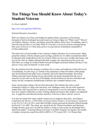 1
Ten Things You Should Know About Today's
Student Veteran
by Alison Lighthall
http://www.nea.org/home/53407.htm
National Education Association
With our military out of Iraq, and funding for global military operations on the decline,
thousands of newly discharged men and women are trying to figure out “What’s next?” Most of
our Soldiers, Marines, Airmen, and Sailors joined the military before their 21st birthday, and it’s
often the only job they’ve ever held. While it’s true they’ve received extensive training during
their years of service, it’s often fairly narrow in scope and not immediately translatable to
civilian employment.
The answer for a record number of new veterans is higher education, for several reasons. Many
joined the military with the ultimate goal of college, and the two G.I. Bills can help them afford
an education that would otherwise be out of reach. Others are now more worldly and mature, and
can see the value in a higher education that their younger, less experienced selves never saw.
Still others use college as a kind of buffer between the highly structured military life they’ve led
and our “every-man-for-himself” civilian world.
But, the transition from the intensity of military life to a more self-sufficient civilian life can be
overwhelming. In some ways, it’s similar to the experiences of laid-off workers: both groups
may feel disoriented and suffer losses of identity and work-related friendships. But former
military personnel report feeling not just disoriented, but deeply alienated from the rest of
America; not just sad over the loss of friendships, but devastated over the loss of brothers and
sisters; not just a temporary destabilizing of identity, but a complete identity crisis.
Some veterans hope college will ease their discomfort. But whether they enter a small
community college or a large state university, new challenges await. On top of the usual new
student fears, they may also have a spouse or young family to care for and support. They may
have new cognitive difficulties or fears of being singled out because they fought in an unpopular
war. A supportive and informed faculty, therefore, is the key to these veterans’ success.
You may not realize how many student veterans are on campuses these days. According to
Completing The Mission: A Pilot Study of Veteran Student Progress Toward Degree Attainment
in the Post 9/11 Era, by 2011, more than 924,000 veterans had used the benefits offered through
the Post-9/11 G.I. Bill.1
The report, pre- pared by the Pat Tillman Foundation and Operation
College Promise, goes on to say that the number is rising as more troops are discharged into a
dismal job market.2
At George Mason University in northern Virginia, for instance, the number
of student veterans has soared from 840 in 2009 to 1,575 in early 2011.3 At Wayne State
 