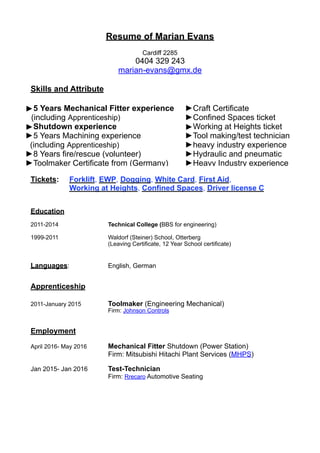 Resume of Marian Evans
Cardiff 2285
0404 329 243
marian-evans@gmx.de
Skills and Attribute
Tickets: Forklift, EWP, Dogging, White Card, First Aid,
Working at Heights, Confined Spaces, Driver license C
Education
2011-2014 Technical College (BBS for engineering)
1999-2011 Waldorf (Steiner) School, Otterberg
(Leaving Certificate, 12 Year School certificate)
Languages: English, German
Apprenticeship
2011-January 2015 Toolmaker (Engineering Mechanical)
Firm: Johnson Controls
Employment
April 2016- May 2016 Mechanical Fitter Shutdown (Power Station)
Firm: Mitsubishi Hitachi Plant Services (MHPS)
Jan 2015- Jan 2016 Test-Technician
Firm: Rrecaro Automotive Seating
►5 Years Mechanical Fitter experience
(including Apprenticeship)
►Shutdown experience
►5 Years Machining experience
(including Apprenticeship)
►8 Years fire/rescue (volunteer)
►Toolmaker Certificate from (Germany)
►Craft Certificate
►Confined Spaces ticket
►Working at Heights ticket
►Tool making/test technician
►heavy industry experience
►Hydraulic and pneumatic
►Heavy Industry experience
 