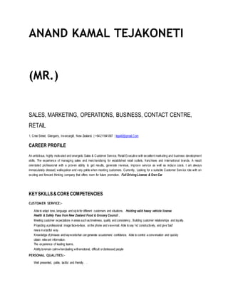 ANAND KAMAL TEJAKONETI
(MR.)
SALES, MARKETING, OPERATIONS, BUSINESS, CONTACT CENTRE,
RETAIL
1, Cree Street, Glengarry, Invercargill, New Zealand. | +64211841067 | teja40@gmail.Com
CAREER PROFILE
An ambitious, highly motivated and energetic Sales & Customer Service, Retail Executive with excellent marketing and business development
skills. The experience of managing sales and merchandising for established retail outlets, franchises and international brands. A result
orientated professional with a proven ability to get results, generate revenue, improve service as well as reduce costs. I am always
immaculately dressed, well-spoken and very polite when meeting customers. Currently, Looking for a suitable Customer Service role with an
exciting and forward thinking company that offers room for future promotion. Full Driving License & Own Car
KEYSKILLS&CORECOMPETENCIES
CUSTOMER SERVICE:-
Ableto adapt tone, language and stylefor different customers and situations. Holding valid heavy vehicle license
Health & Safety Pass from New Zealand Food & Grocery Council .
Meeting customer expectations inareas suchas timeliness, quality andconsistency. Building customer relationships and loyalty.
Projecting aprofessional image face-to-face, onthe phone and viae-mail. Able tosay 'no' constructively, and give'bad'
news inatactful way.
Knowledge ofphrases andkeywordsthat cangenerate acustomers’ confidence. Able to control aconversation and quickly
obtain relevant information.
The experience of leading teams.
Ability toremain calmwhendealing withemotional, difficult ordistressed people
PERSONAL QUALITIES:-
Well presented, polite, tactful and friendly. .
 