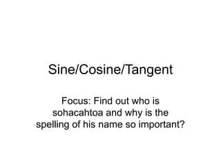 Sine/Cosine/Tangent
Focus: Find out who is
sohacahtoa and why is the
spelling of his name so important?
 