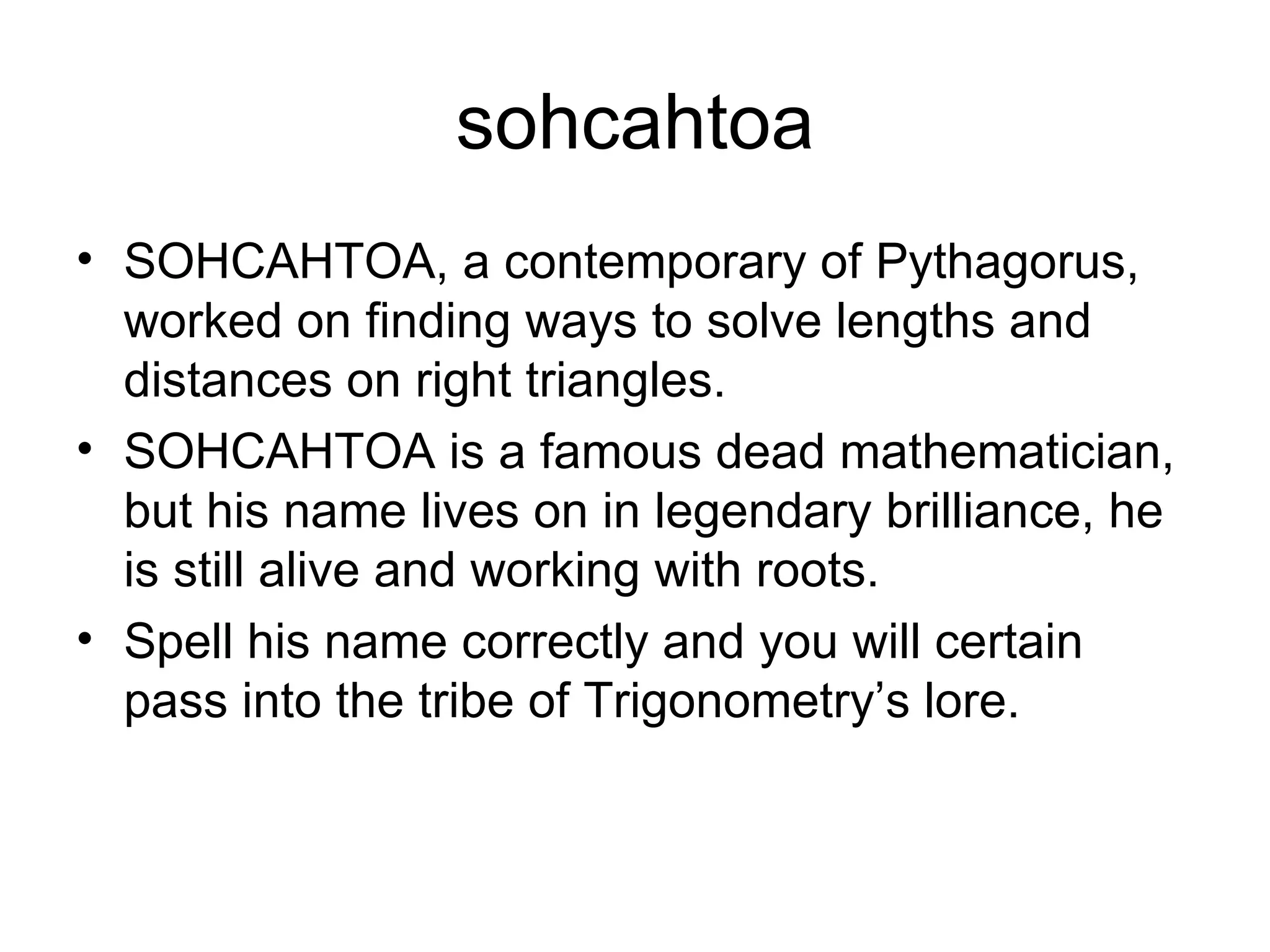 sohcahtoa SOHCAHTOA, a contemporary of Pythagorus, worked on finding ways to solve lengths and distances on right triangles. SOHCAHTOA is a famous dead mathematician, but his name lives on in legendary brilliance, he is still alive and working with roots. Spell his name correctly and you will certain pass into the tribe of Trigonometry’s lore. 