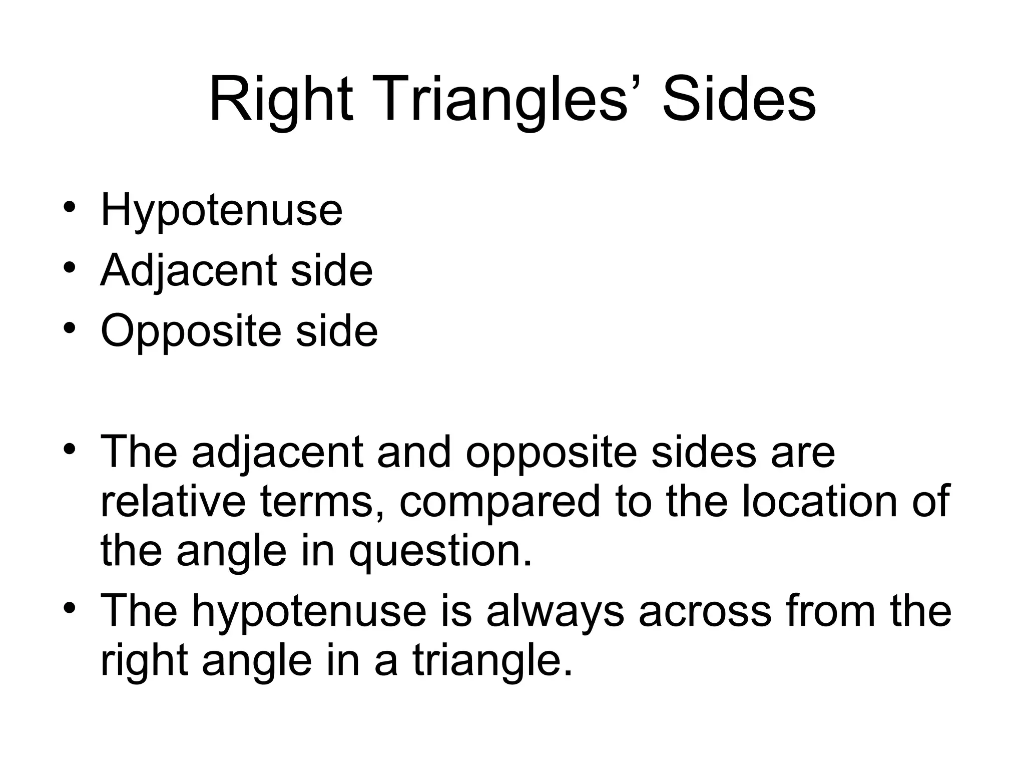 Right Triangles’ Sides Hypotenuse Adjacent side Opposite side The adjacent and opposite sides are relative terms, compared to the location of the angle in question. The hypotenuse is always across from the right angle in a triangle. 