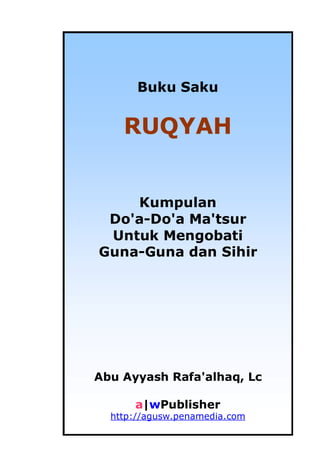 Buku Saku Ruqyah i
Buku Saku
RUQYAH
Kumpulan
Do'a-Do'a Ma'tsur
Untuk Mengobati
Guna-Guna dan Sihir
Abu Ayyash Rafa'alhaq, Lc
a|wPublisher
http://agusw.penamedia.com
 