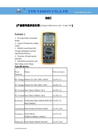 88C
(产品型号展示优化词：Digital Multimeter with 1/2 digit 88C)
Features：
1、New type holster, streamline
design.
2、Large LCD makes the reading
clearly.
3、Metallic screen board with
stronger antimagnetic and anti-
interferential function.
4、No power off under natural
operation.
5、Full function protection, anti-
high voltage circuit design.
Specifications:
Basic
Function
Range Basic accuracy
DC Voltage 200mV/2V/20V/200V/1000V ±(0.5%+3)
AC Voltage 200mV/2V/20V/200V/750V ±(0.8%+5)
DC Current 2mA/20mA/200mA /20A ±(0.8%+3)
AC Current 2mA/20mA/200mA /20A ±(1.0%+5)
Resistance 200Ω/2kΩ/20kΩ/200kΩ/2MΩ/200
MΩ/2000MΩ
±(0.8%+3)
Capacitance20nF/200nF/2uF/20uF/200uF ±(2.5%+20)
Frequency 2kHz/20kHz /
200kHz/2000kHz/10MHz
±(0.5%+4)
Inductance 2mH/20mH/200mH/2H/20H ±(2.5%+20)
www.ttbvision.com
 