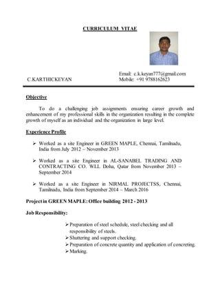 CURRICULUM VITAE
Email: c.k.keyan777@gmail.com
C.KARTHICKEYAN Mobile: +91 9788162623
Objective
To do a challenging job assignments ensuring career growth and
enhancement of my professional skills in the organization resulting in the complete
growth of myself as an individual and the organization in large level.
Experience Profile
 Worked as a site Engineer in GREEN MAPLE, Chennai, Tamilnadu,
India from July 2012 – November 2013
 Worked as a site Engineer in AL-SANABEL TRADING AND
CONTRACTING CO. WLL Doha, Qatar from November 2013 –
September 2014
 Worked as a site Engineer in NIRMAL PROJECTSS, Chennai,
Tamilnadu, India from September 2014 – March 2016
Projectin GREEN MAPLE:Office building 2012 - 2013
Job Responsibility:
Preparation of steel schedule, steel checking and all
responsibility of steels.
Shuttering and support checking.
Preparation of concrete quantity and application of concreting.
Marking.
 