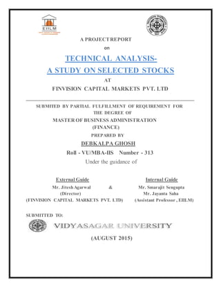 A PROJECTREPORT
on
TECHNICAL ANALYSIS-
A STUDY ON SELECTED STOCKS
AT
FINVISION CAPITAL MARKETS PVT. LTD
__________________________________________________________
SUBMITED BY PARTIAL FULFILLMENT OF REQUIREMENT FOR
THE DEGREE OF
MASTER OF BUSINESS ADMINISTRATION
(FINANCE)
PREPARED BY
DEBKALPA GHOSH
Roll - VU/MBA-IIS Number - 313
Under the guidance of
External Guide Internal Guide
Mr. JiteshAgarwal & Mr. Smarajit Sengupta
(Director) Mr. Jayanta Saha
(FINVISION CAPITAL MARKETS PVT. LTD) (Assistant Professor , EIILM)
SUBMITTED TO:
(AUGUST 2015)
 