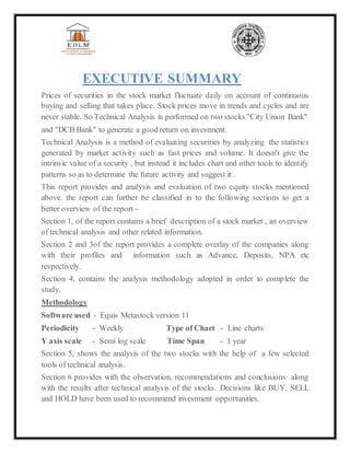 EXECUTIVE SUMMARY
Prices of securities in the stock market fluctuate daily on account of continuous
buying and selling that takes place. Stock prices move in trends and cycles and are
never stable. So Technical Analysis is performed on two stocks "City Union Bank"
and "DCB Bank" to generate a good return on investment.
Technical Analysis is a method of evaluating securities by analyzing the statistics
generated by market activity such as fast prices and volume. It doesn't give the
intrinsic value of a security , but instead it includes chart and other tools to identify
patterns so as to determine the future activity and suggest it .
This report provides and analysis and evaluation of two equity stocks mentioned
above. the report can further be classified in to the following sections to get a
better overview of the report -
Section 1, of the report contains a brief description of a stock market , an overview
of technical analysis and other related information.
Section 2 and 3of the report provides a complete overlay of the companies along
with their profiles and information such as Advance, Deposits, NPA etc
respectively.
Section 4, contains the analysis methodology adopted in order to complete the
study.
Methodology
Software used - Equis Metastock version 11
Periodicity - Weekly Type of Chart - Line charts
Y axis scale - Semi log scale Time Span - 1 year
Section 5, shows the analysis of the two stocks with the help of a few selected
tools of technical analysis.
Section 6 provides with the observation, recommendations and conclusions along
with the results after technical analysis of the stocks. Decisions like BUY, SELL
and HOLD have been used to recommend investment opportunities.
 