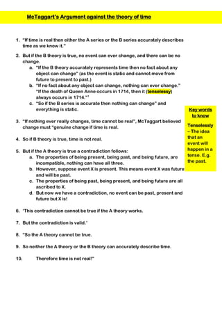 Key words
to know
Tenselessly
– The idea
that an
event will
happen in a
tense. E.g.
the past.
1. “If time is real then either the A series or the B series accurately describes
time as we know it.”
2. But if the B theory is true, no event can ever change, and there can be no
change.
a. “If the B theory accurately represents time then no fact about any
object can change” (as the event is static and cannot move from
future to present to past.)
b. “If no fact about any object can change, nothing can ever change.”
“If the death of Queen Anne occurs in 1714, then it (tenselessy)
always occurs in 1714.”1
c. “So if the B series is accurate then nothing can change” and
everything is static.
3. “If nothing ever really changes, time cannot be real”, McTaggart believed
change must “genuine change if time is real.
4. So if B theory is true, time is not real.
5. But if the A theory is true a contradiction follows:
a. The properties of being present, being past, and being future, are
incompatible, nothing can have all three.
b. However, suppose event X is present. This means event X was future
and will be past.
c. The properties of being past, being present, and being future are all
ascribed to X.
d. But now we have a contradiction, no event can be past, present and
future but X is!
6. ‘This contradiction cannot be true if the A theory works.
7. But the contradiction is valid.’
8. “So the A theory cannot be true.
9. So neither the A theory or the B theory can accurately describe time.
10. Therefore time is not real!”
McTaggart’s Argument against the theory of time
 