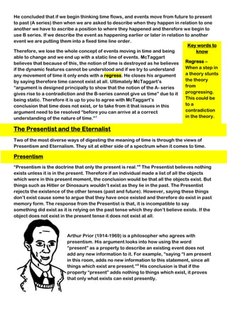Key words to
know
Regress –
When a step in
a theory stunts
the theory
from
progressing.
This could be
to a
contradiction
in the theory.
He concluded that if we begin thinking time flows, and events move from future to present
to past (A series) then when we are asked to describe when they happen in relation to one
another we have to ascribe a position to where they happened and therefore we begin to
use B series. If we describe the event as happening earlier or later in relation to another
event we are putting them into a fixed time line order.
Therefore, we lose the whole concept of events moving in time and being
able to change and we end up with a static line of events. McTaggart
believes that because of this, the notion of time is destroyed as he believes
if the dynamic features cannot be understood and if we try to understand
any movement of time it only ends with a regress. He closes his argument
by saying therefore time cannot exist at all. Ultimately McTaggart’s
“argument is designed principally to show that the notion of the A- series
gives rise to a contradiction and the B-series cannot give us time” due to it
being static. Therefore it is up to you to agree with McTaggart’s
conclusion that time does not exist, or to take from it that issues in this
argument need to be resolved “before you can arrive at a correct
understanding of the nature of time.”7
The Presentist and the Eternalist
Two of the most diverse ways of digesting the meaning of time is through the views of
Presentism and Eternalism. They sit at either side of a spectrum when it comes to time.
Presentism
“Presentism is the doctrine that only the present is real.”8
The Presentist believes nothing
exists unless it is in the present. Therefore if an individual made a list of all the objects
which were in this present moment, the conclusion would be that all the objects exist. But
things such as Hitler or Dinosaurs wouldn’t exist as they lie in the past. The Presentist
rejects the existence of the other tenses (past and future). However, saying these things
don’t exist cause some to argue that they have once existed and therefore do exist in past
memory form. The response from the Presentist is that, it is incompatible to say
something did exist as it is relying on the past tense which they don’t believe exists. If the
object does not exist in the present tense it does not exist at all.
Arthur Prior (1914-1969) is a philosopher who agrees with
presentism. His argument looks into how using the word
“present” as a property to describe an existing event does not
add any new information to it. For example, “saying “I am present
in this room, adds no new information to this statement, since all
things which exist are present.”9
His conclusion is that if the
property “present” adds nothing to things which exist, it proves
that only what exists can exist presently.
 
