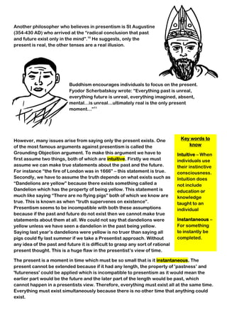 Key words to
know
Intuitive – When
individuals use
their instinctive
consciousness.
Intuition does
not include
education or
knowledge
taught to an
individual
Instantaneous –
For something
to instantly be
completed.
Another philosopher who believes in presentism is St Augustine
(354-430 AD) who arrived at the “radical conclusion that past
and future exist only in the mind”.10
He suggests, only the
present is real, the other tenses are a real illusion.
Buddhism encourages individuals to focus on the present.
Fyodor Scherbatskoy wrote: “Everything past is unreal,
everything future is unreal, everything imagined, absent,
mental…is unreal…ultimately real is the only present
moment…”11
However, many issues arise from saying only the present exists. One
of the most famous arguments against presentism is called the
Grounding Objection argument. To make this argument we have to
first assume two things, both of which are intuitive. Firstly we must
assume we can make true statements about the past and the future.
For instance “the fire of London was in 1666” – this statement is true.
Secondly, we have to assume the truth depends on what exists such as
“Dandelions are yellow” because there exists something called a
Dandelion which has the property of being yellow. This statement is
much like saying “There are no flying pigs” both of which we know are
true. This is known as when “truth supervenes on existence”.
Presentism seems to be incompatible with both these assumptions
because if the past and future do not exist then we cannot make true
statements about them at all. We could not say that dandelions were
yellow unless we have seen a dandelion in the past being yellow.
Saying last year’s dandelions were yellow is no truer than saying all
pigs could fly last summer if we take a Presentist approach. Without
any idea of the past and future it is difficult to grasp any sort of rational
present thought. This is a huge flaw in the presentist’s view of time.
The present is a moment in time which must be so small that is it instantaneous. The
present cannot be extended because if it had any length, the property of 'pastness’ and
'futureness' could be applied which is incompatible to presentism as it would mean the
earlier part would be the future and the later part of the length would be past, which
cannot happen in a presentists view. Therefore, everything must exist all at the same time.
Everything must exist simultaneously because there is no other time that anything could
exist.
 