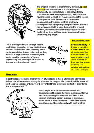 Key words to know
Special Relativity - A
theory created by
Albert Einstein, that
all motion must be
defined relative to
where an individual
views the motion
from and that space
and time are
relative, rather than
absolute concepts.
The problem with this is that for many thinkers, special
relativity tells us that there is no such thing as
simultaneity. Special relativity is basically a theory
created by Albert Einstein (1879-1955) which explains
how the speed at which we move determines the feeling
of the speed of time. Presentism is completely
incompatible with special relativity and many
philosophers would argue against presentism. If events
had to happen all at the same time all in the present
moment, an individual would be incorrect to describe
the length of time, as there would be no such thing as
time having any length.
This is developed further through special
relativity as time relies on how the individual
views it. For instance a car speeding past a
cyclist would view time as going fast, as they
travel at 40 mph, whereas the slow cyclist
would view the time period of the car
approaching and passing much slower as
they are only travelling at 10 mph.
Eternalism
In contrast to presentism, another theory of what time is that of Eternalism. Eternalists
believe that all tenses exist equally. In other words, the past, the present and the future all
exist as equal sections of time. They believe “that there are events existent at other times
that are equally real.”12
For example the Eternalist would believe that
dinosaurs exist because they exist in the past, that we
exist now, reading this very line, and exist in the
present, and that a holiday in space is something
which exists in the future tense. These three events
are all accepted to exist equally with each another.
 