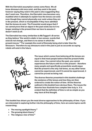 With the Eternalist assumption comes some flaws. We all
know dinosaurs did once exist, and they exist in the past,
however saying they exist in the past is also suggesting they
don’t exist now. Therefore, the Eternalist view becomes very
muddled when it attempts to explain how the tenses can exist
even though they cannot physically ever exist unless they are
in the present, which is incompatible if they have admitted
that the tenses do exist. The Presentist would argue that if
we cannot prove that an object in the past exists due to it no
longer existing in the present then we have to assume it
doesn’t exist as all.
The Eternalist has many similarities to McTaggart’s B-series
as they believe “the world is static in two senses: events that
exist do not change, and there is no sense in which the
present moves.”13
For example the event of Kennedy being shot is later than the
Dinosaurs. Therefore to say dinosaurs exist in the past is just as accurate as saying
robots will exist in the future.
The issue which comes from believing all the tenses are
equal is that most people believe that the present holds
more value. You cannot relive the past, you cannot
experiences the future until it is in the present – therefore
many people and specifically presentists would argue
that the present is the only real tense, as any other tense
cannot be experienced, and if it cannot be experienced, it
cannot be proved as being real.
The diverse theories presented in this booklet challenge
the existence of the tenses and how they are then
ordered to create the notion of time. All the theories
outlined in this booklet have obvious flaws. The issues the
theories face illustrate how complex time truly is. It is
evident that the definition of time is not as simple as you
may have at first thought.
This booklet has shown you the most diverse approaches to the philosophy of time. If you
are interested in exploring further into the philosophy of time, here are some topics worth
researching:
 The moving spotlight theory14
 The growing block theory15
 The religious view of time16
17
 