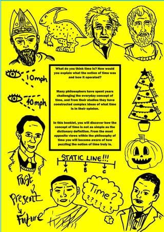 What do you think time is? How would
you explain what the notion of time was
and how it operated?
Many philosophers have spent years
challenging the everyday concept of
time, and from their studies they have
constructed complex ideas of what time
is in their opinion.
In this booklet, you will discover how the
concept of time is not as simple as the
dictionary definition. From the most
opposite views within the philosophy of
time you will become aware of how
puzzling the notion of time truly is.
 