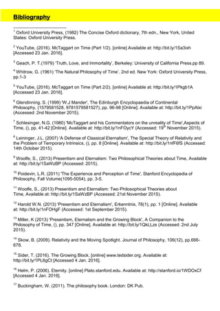 Bibliography
1
Oxford University Press, (1982) The Concise Oxford dictionary, 7th edn., New York, United
States: Oxford University Press.
2
YouTube, (2016). McTaggart on Time (Part 1/2). [online] Available at: http://bit.ly/1Sa3ixh
[Accessed 23 Jan. 2016].
3
Geach, P. T.(1979) ‘Truth, Love, and Immortality’, Berkeley: University of California Press.pp 89.
4
Whitrow, G. (1961) ‘The Natural Philosophy of Time’. 2nd ed. New York: Oxford University Press,
pp.1-3
5
YouTube, (2016). McTaggart on Time (Part 2/2). [online] Available at: http://bit.ly/1Pkgb1A
[Accessed 23 Jan. 2016].
6
Glendinning, S. (1999) 'W.J Mander', The Edinburgh Encyclopaedia of Continental
Philosophy, (1579581528, 9781579581527), pp. 96-98 [Online]. Available at: http://bit.ly/1PpAlxi
(Accessed: 2nd November 2015).
7
Schlesinger, N.G. (1980) 'McTaggart and his Commentators on the unreality of Time',Aspects of
Time, (), pp. 41-42 [Online]. Available at: http://bit.ly/1nFOycY (Accessed: 19th
November 2015).
8
Leininger, J.L. (2007) 'A Defense of Classical Eternalism', The Special Theory of Relativity and
the Problem of Temporary Intrinsics, (), pp. 8 [Online]. Available at: http://bit.ly/1nfF6fS (Accessed:
14th October 2015).
9
Woolfe, S., (2013) Presentism and Eternalism: Two Philosophical Theories about Time, Available
at: http://bit.ly/1SaWzBP (Accessed: 2015).
10
Poidevin, L.R. (2011) 'The Experience and Perception of Time', Stanford Encyclopedia of
Philosophy, Fall Volume(1095-5054), pp. 3-5.
11
Woolfe, S., (2013) Presentism and Eternalism: Two Philosophical Theories about
Time, Available at: http://bit.ly/1SaWzBP (Accessed: 21st November 2015).
12
Harold W.N. (2013) 'Presentism and Eternalism', Erkenntnis, 78(1), pp. 1 [Online]. Available
at: http://bit.ly/1nFOHgF (Accessed: 1st September 2015).
13
Miller, K (2013) 'Presentism, Eternalism and the Growing Block', A Companion to the
Philosophy of Time, (), pp. 347 [Online]. Available at: http://bit.ly/1QkLLzs (Accessed: 2nd July
2015).
14
Skow, B. (2009). Relativity and the Moving Spotlight. Journal of Philosophy, 106(12), pp.666-
678.
15
Sider, T. (2016). The Growing Block. [online] www.tedsider.org. Available at:
http://bit.ly/1PL6gCt [Accessed 4 Jan. 2016].
16
Helm, P. (2006). Eternity. [online] Plato.stanford.edu. Available at: http://stanford.io/1WDOxCf
[Accessed 4 Jan. 2016].
17
Buckingham, W. (2011). The philosophy book. London: DK Pub.
 