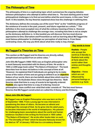 Key words to know
Realists - People
who accept the
world as it literally is.
Realists look solely
at facts about the
world rather than
wishes and thoughts
about it.
Objective – Views
which are not
influenced by
personal feelings or
opinions e.g. facts
The Philosophy of Time
The philosophy of time is a captivating topic which summarizes the ongoing debates
between philosophers who attempt to define what time is. The best starting point to most
philosophical challenges is to find out and define what the word means, in this case “time”
itself. In this booklet, the key theories explained show how the challenge in defining time.
The dictionary defines the everyday use of the word “time” as the “indefinite progress of
the existence of events in the past, present, and future regarded as a whole.”1
This
definition is the most accepted view of what the ordinary meaning of time is. However
philosophers attempt to challenge the average view, revealing how time is not as simple
as the dictionary definition is. In this booklet you will discover the two most diverse
approaches to time; Eternalism and Presentism as well as learning about McTaggart the
most famous philosopher to challenge our perception of what time is. From these
contrasting views, the way you think about what time really is may change.
McTaggart’s Theories on Time
This section on McTaggart and his theories are directly edited,
paraphrased and quoted from an online video. 2
John Ellis McTaggart (1866-1925) was an English philosopher who
is most famously associated with his theory of time. He wrote in
1900 a 2,000 page book called “The Nature of Existence”. The book
describes how he does not believe in the concept of time at all.
‘However, he explained that if individuals are going to try to make
sense of the notion of time and are going to defend it as an objective
feature of our world, there are two beliefs about time which must be
understood.’ He illustrates these views through two theories. ‘Both
theories state that time is a way of events to be logically ordered.
Realists also agree that time is a way of ordering; however
philosophers views conflict over what that order consists of.’ The two most famous
theories that McTaggart constructed are called the A theory and the B theory.
About John Ellis McTaggart
McTaggart was an English Philosopher who was born on the 3rd
of September 1866. From a young age he was interested in
questioning the ideas of others. He became an atheist and
challenged the concept of God. As he grew into his adult years,
he became interested in the world of metaphysics. His passion
for challenging basic assumptions about the world and human
existence resulted in him writing his first book in 1900 called
“The Nature of Existence”. He wrote other books later on such
as “The Unreality of Time” which he became famously known for.
He died on 18th
of January 1925 due to a circulatory disease.1
 