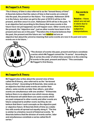Key words to
know
Relative – Views
which are not set
in stone due to
ideas being
subjective
interpretations.
McTaggart’s A Theory
‘The A theory of time is also referred to as the “tensed theory of time”.
A theorists believe that the nature of time is that events are ordered
into the past, the present or the future.’ For example, Halloween 2018
is in the future, but when we get to the year of 2018 it will be in the
present, and then once it is over, Halloween 2018 will be in the past. “It
is an objective fact according to this theory that some events in the
future have not yet happened, but will happen soon. Other events are in
the present, the “objective now”, just as other events have been in the
present and now are in the past.” Therefore the A theorist believes that
the past, the present and the future are ‘not relative but are an
objective fact about the universe meaning that some events are now in its past and some
events are in its future. ‘
“The division of events into past, present and future constitute
a series which McTaggart coined the “A series”. According to
the A series the order of which time consists in is the ordering
of events in the past, present and future.” This concludes
McTaggart’s first theory.
McTaggart's B Theory
McTaggart also writes about the second view of time
called the B theory, also referred to as the “de-tensed
theory of time”. According to B theorists, time exists as
an objective fact that some events are earlier than
others, some events are later than others, and other
events are simultaneous with one another.3
‘B theorists
believe there is no objective now which moves along,
the B theorist will admit there are some events which
are past compared to other events and other events are
future compared to another event, but they do not
believe that there I such concepts as the objective past
or objective future. B theorists think of time as a static
line with events all spread out equally along it.’ The line
is similar to a timeline record of historical events. “B
theorists believe that the division of events earlier, later
and simultaneous constitute a series called the B
series.”
 
