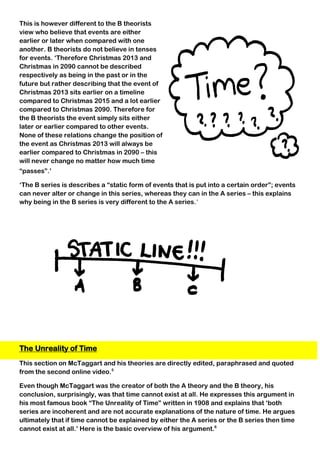 This is however different to the B theorists
view who believe that events are either
earlier or later when compared with one
another. B theorists do not believe in tenses
for events. ‘Therefore Christmas 2013 and
Christmas in 2090 cannot be described
respectively as being in the past or in the
future but rather describing that the event of
Christmas 2013 sits earlier on a timeline
compared to Christmas 2015 and a lot earlier
compared to Christmas 2090. Therefore for
the B theorists the event simply sits either
later or earlier compared to other events.
None of these relations change the position of
the event as Christmas 2013 will always be
earlier compared to Christmas in 2090 – this
will never change no matter how much time
“passes”.’
‘The B series is describes a “static form of events that is put into a certain order”; events
can never alter or change in this series, whereas they can in the A series – this explains
why being in the B series is very different to the A series.’
The Unreality of Time
This section on McTaggart and his theories are directly edited, paraphrased and quoted
from the second online video.5
Even though McTaggart was the creator of both the A theory and the B theory, his
conclusion, surprisingly, was that time cannot exist at all. He expresses this argument in
his most famous book “The Unreality of Time” written in 1908 and explains that ‘both
series are incoherent and are not accurate explanations of the nature of time. He argues
ultimately that if time cannot be explained by either the A series or the B series then time
cannot exist at all.’ Here is the basic overview of his argument.6
 
