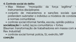 Max Weber: "monopólio da força legítima" -
instrumentos disciplinares
conjunto de mecanismos e sanções sociais que
pretendem submeter o indivíduo a modelos de conduta
e normas comunitárias
controle social informal: família, escola, opinião pública
controle social formal: polícia, SJ, exército, MP
4. Controle social do delito:
socialização (+ sutis); laços comunitários + fortes
(Bauman: transformação de trabalhadores em massa com a
Rev. Industrial)
coerção
 