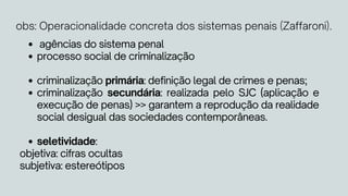 agências do sistema penal
processo social de criminalização
criminalização primária: definição legal de crimes e penas;
criminalização secundária: realizada pelo SJC (aplicação e
execução de penas) >> garantem a reprodução da realidade
social desigual das sociedades contemporâneas.
seletividade:
objetiva: cifras ocultas
subjetiva: estereótipos
obs: Operacionalidade concreta dos sistemas penais (Zaffaroni).
 
