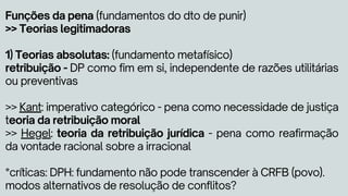 Funções da pena (fundamentos do dto de punir)
>> Teorias legitimadoras
1) Teorias absolutas: (fundamento metafísico)
retribuição - DP como fim em si, independente de razões utilitárias
ou preventivas
>> Kant: imperativo categórico - pena como necessidade de justiça
teoria da retribuição moral
>> Hegel: teoria da retribuição jurídica - pena como reafirmação
da vontade racional sobre a irracional
*críticas: DPH: fundamento não pode transcender à CRFB (povo).
modos alternativos de resolução de conflitos?
 