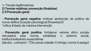 >> Teorias legitimadoras
2) Teorias relativas: prevenção (finalistas)
2.1) Prevenção geral:
- Prevenção geral negativa: motivas abstenção de prática de
novos delitos (coação psicológica) (Feuerbach)
*crítica: Estado de máxima intervenção
- Prevenção geral positiva: fortalecer valores ético sociais
veiculados pela norma, estabilizar o sistema social,
institucionalizando expectativas
(Jakobs - Luhmann) (*Dto penal cidadão X inimigo; norma X perigo)
 