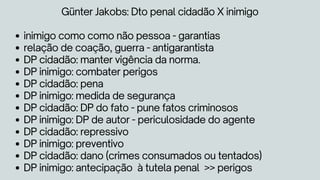 inimigo como como não pessoa - garantias
relação de coação, guerra - antigarantista
DP cidadão: manter vigência da norma.
DP inimigo: combater perigos
DP cidadão: pena
DP inimigo: medida de segurança
DP cidadão: DP do fato - pune fatos criminosos
DP inimigo: DP de autor - periculosidade do agente
DP cidadão: repressivo
DP inimigo: preventivo
DP cidadão: dano (crimes consumados ou tentados)
DP inimigo: antecipação à tutela penal >> perigos
Günter Jakobs: Dto penal cidadão X inimigo
 