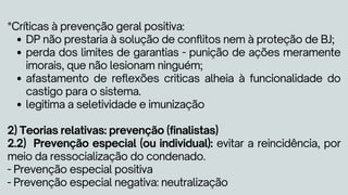 DP não prestaria à solução de conflitos nem à proteção de BJ;
perda dos limites de garantias - punição de ações meramente
imorais, que não lesionam ninguém;
afastamento de reflexões criticas alheia à funcionalidade do
castigo para o sistema.
legitima a seletividade e imunização
*Críticas à prevenção geral positiva:
2) Teorias relativas: prevenção (finalistas)
2.2) Prevenção especial (ou individual): evitar a reincidência, por
meio da ressocialização do condenado.
- Prevenção especial positiva
- Prevenção especial negativa: neutralização
 