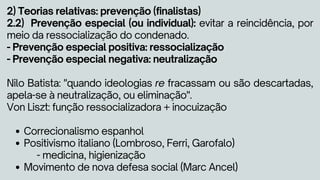 Correcionalismo espanhol
Positivismo italiano (Lombroso, Ferri, Garofalo)
Movimento de nova defesa social (Marc Ancel)
2) Teorias relativas: prevenção (finalistas)
2.2) Prevenção especial (ou individual): evitar a reincidência, por
meio da ressocialização do condenado.
- Prevenção especial positiva: ressocialização
- Prevenção especial negativa: neutralização
Nilo Batista: "quando ideologias re fracassam ou são descartadas,
apela-se à neutralização, ou eliminação".
Von Liszt: função ressocializadora + inocuização
- medicina, higienização
 