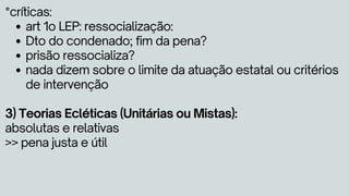 art 1o LEP: ressocialização:
Dto do condenado; fim da pena?
prisão ressocializa?
nada dizem sobre o limite da atuação estatal ou critérios
de intervenção
*críticas:
3) Teorias Ecléticas (Unitárias ou Mistas):
absolutas e relativas
>> pena justa e útil
 