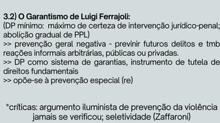 3.2) O Garantismo de Luigi Ferrajoli:
(DP mínimo: máximo de certeza de intervenção jurídico-penal;
abolição gradual de PPL)
>> prevenção geral negativa - previnir futuros delitos e tmb
reações informais arbitrárias, públicas ou privadas.
>> DP como sistema de garantias, instrumento de tutela de
direitos fundamentais
>> opõe-se à prevenção especial (re)
*críticas: argumento iluminista de prevenção da violência
jamais se verificou; seletividade (Zaffaroni)
 
