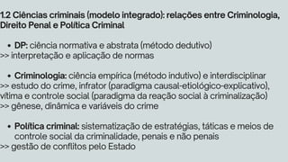 DP: ciência normativa e abstrata (método dedutivo)
Criminologia: ciência empírica (método indutivo) e interdisciplinar
Política criminal: sistematização de estratégias, táticas e meios de
controle social da criminalidade, penais e não penais
1.2 Ciências criminais (modelo integrado): relações entre Criminologia,
Direito Penal e Política Criminal
>> interpretação e aplicação de normas
>> estudo do crime, infrator (paradigma causal-etiológico-explicativo),
vítima e controle social (paradigma da reação social à criminalização)
>> gênese, dinâmica e variáveis do crime
>> gestão de conflitos pelo Estado
 