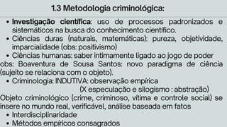 1.3 Metodologia criminológica:
Investigação científica: uso de processos padronizados e
sistemáticos na busca do conhecimento científico.
Ciências duras (naturais, matemáticas): pureza, objetividade,
imparcialidade (obs: positivismo)
Ciências humanas: saber intimamente ligado ao jogo de poder
Criminologia: INDUTIVA: observação empírica
Interdisciplinaridade
Métodos empíricos consagrados
obs: Boaventura de Sousa Santos: novo paradigma de ciência
(sujeito se relaciona com o objeto).
(X especulação e silogismo : abstração)
Objeto criminológico (crime, criminoso, vítima e controle social) se
insere no mundo real, verificável, análise baseada em fatos
 