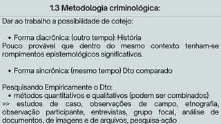 1.3 Metodologia criminológica:
Forma diacrônica: (outro tempo): História
Forma sincrônica: (mesmo tempo) Dto comparado
métodos quantitativos e qualitativos (podem ser combinados)
Dar ao trabalho a possibilidade de cotejo:
Pouco provável que dentro do mesmo contexto tenham-se
rompimentos epistemológicos significativos.
Pesquisando Empiricamente o Dto:
>> estudos de caso, observações de campo, etnografia,
observação participante, entrevistas, grupo focal, análise de
documentos, de imagens e de arquivos, pesquisa-ação
 