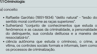 Raffaelle Garófalo (1851-1934): "delito natural" - "lesão do
sentido moral conforme as raças superiores".
Sutherland: "conjunto de conhecimentos que estuda o
fenômenos e as causas da criminalidade, a personalidade
do delinquente, sua conduta delituosa e a maneira de
ressocializá-lo".
ciência autônoma que estuda o criminoso, o crime, a
vítima, os controles sociais formais e informais, bem como
os processos de criminalização.
1.1 Criminologia:
a) conceito:
 