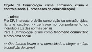 crime:
Objeto da Criminologia: crime, criminoso, vítima e
controle social (+ processos de criminalização):
1.
Pro DP, interessa o delito como ação ou omissão típica,
ilícita e culpável >> centra-se no comportamento do
indivíduo à luz das normas penais.
Para a Criminologia, crime como fenômeno comunitário
e problema social.
>> Que fatores levam uma comunidade a eleger um fato
à condição de crime?
 